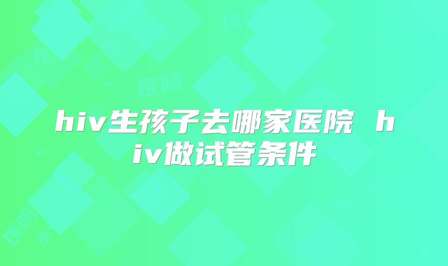 hiv生孩子去哪家医院 hiv做试管条件