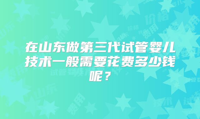 在山东做第三代试管婴儿技术一般需要花费多少钱呢?