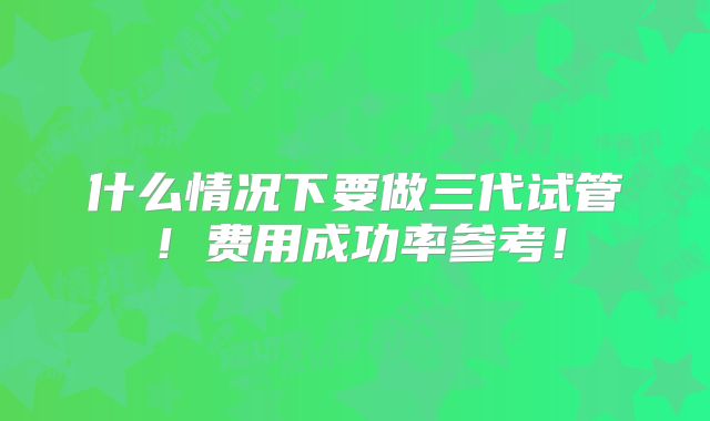 什么情况下要做三代试管！费用成功率参考！