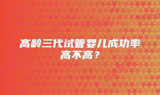 高龄三代试管婴儿成功率高不高？