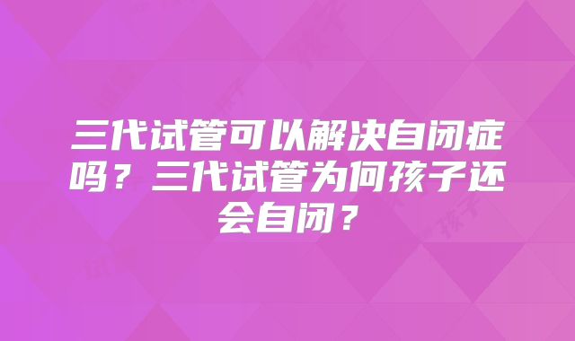 三代试管可以解决自闭症吗？三代试管为何孩子还会自闭？