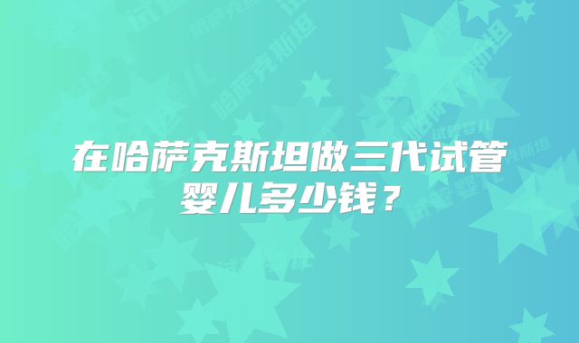 在哈萨克斯坦做三代试管婴儿多少钱？