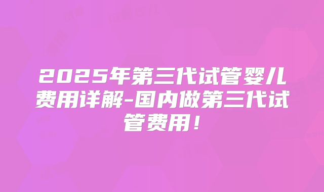 2025年第三代试管婴儿费用详解-国内做第三代试管费用！