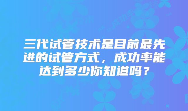 三代试管技术是目前最先进的试管方式，成功率能达到多少你知道吗？