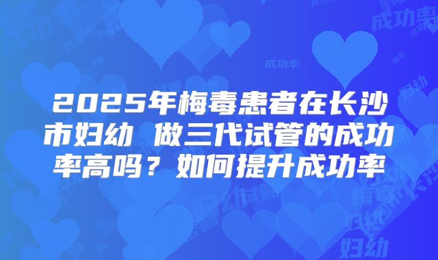 2025年梅毒患者在长沙市妇幼 做三代试管的成功率高吗?如何提升成功率