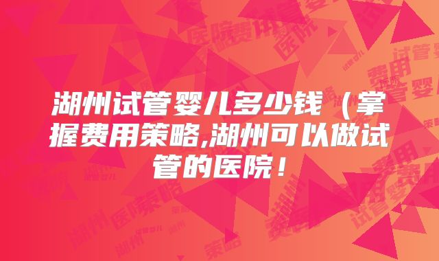 湖州试管婴儿多少钱（掌握费用策略,湖州可以做试管的医院！