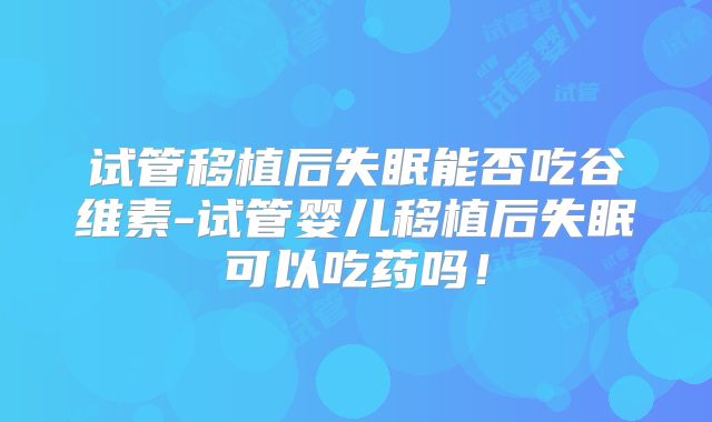 试管移植后失眠能否吃谷维素-试管婴儿移植后失眠可以吃药吗!