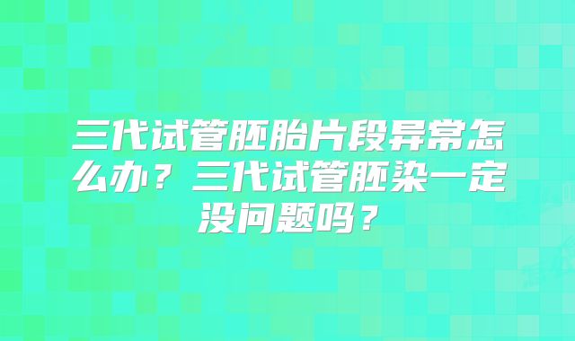 三代试管胚胎片段异常怎么办?三代试管胚染一定没问题吗?