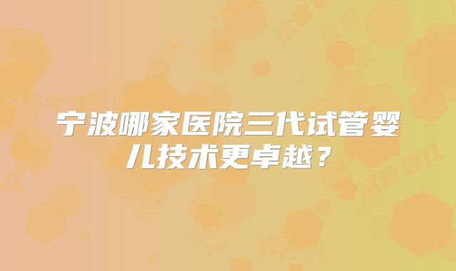 宁波哪家医院三代试管婴儿技术更卓越?