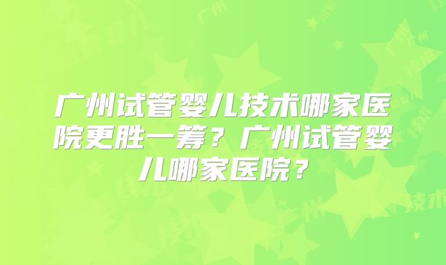 广州试管婴儿技术哪家医院更胜一筹?广州试管婴儿哪家医院?