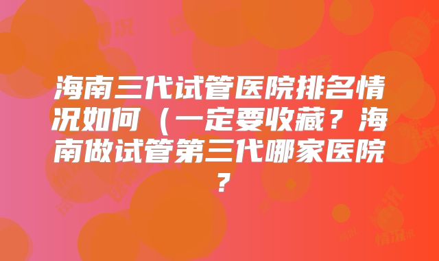 海南三代试管医院排名情况如何(一定要收藏?海南做试管第三代哪家医院?