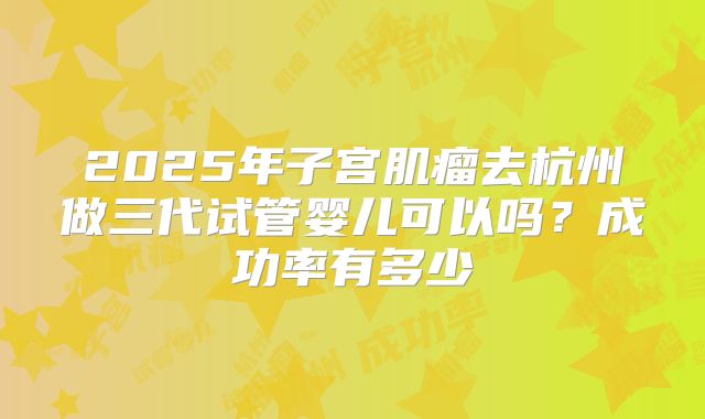 2025年子宫肌瘤去杭州做三代试管婴儿可以吗？成功率有多少