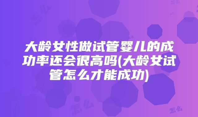大龄女性做试管婴儿的成功率还会很高吗(大龄女试管怎么才能成功)