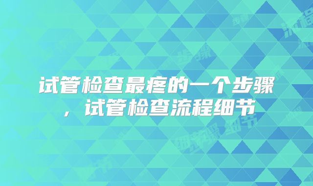 试管检查最疼的一个步骤,试管检查流程细节