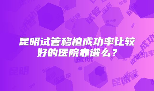 昆明试管移植成功率比较好的医院靠谱么?