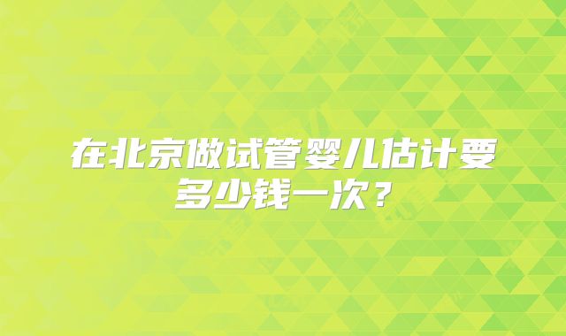 在北京做试管婴儿估计要多少钱一次?