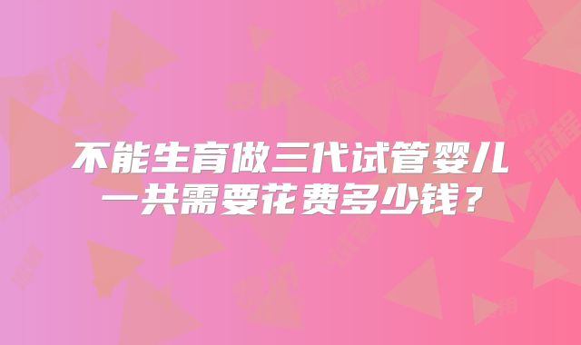 不能生育做三代试管婴儿一共需要花费多少钱？