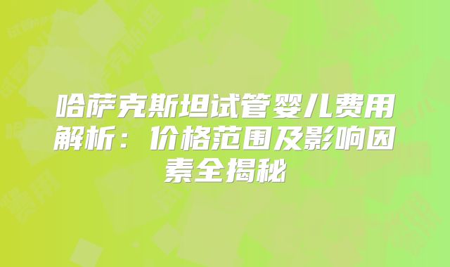 哈萨克斯坦试管婴儿费用解析：价格范围及影响因素全揭秘