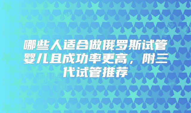 哪些人适合做俄罗斯试管婴儿且成功率更高,附三代试管推荐