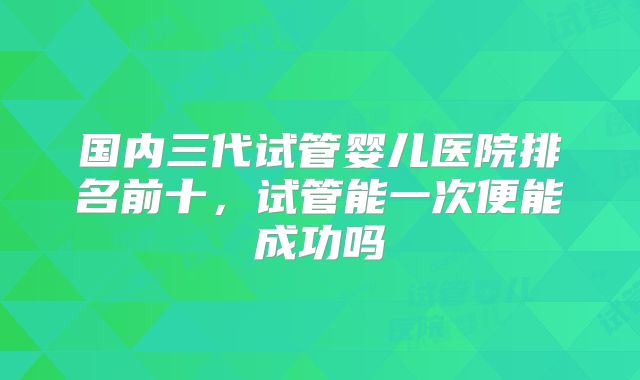 国内三代试管婴儿医院排名前十，试管能一次便能成功吗