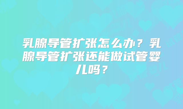 乳腺导管扩张怎么办？乳腺导管扩张还能做试管婴儿吗？