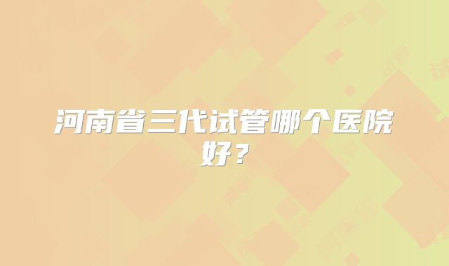 河南省三代试管哪个医院好?