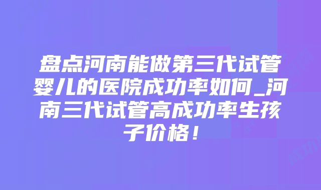 盘点河南能做第三代试管婴儿的医院成功率如何_河南三代试管高成功率生孩子价格！