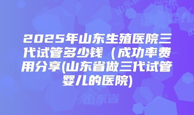 2025年山东生殖医院三代试管多少钱(成功率费用分享(山东省做三代试管婴儿的医院)