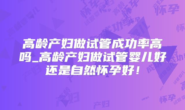 高龄产妇做试管成功率高吗_高龄产妇做试管婴儿好还是自然怀孕好！