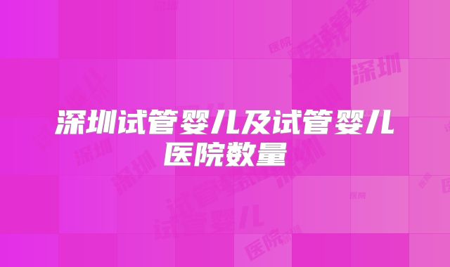 深圳试管婴儿及试管婴儿医院数量