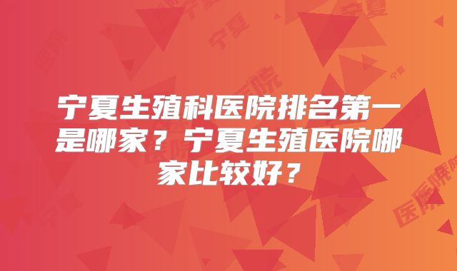 宁夏生殖科医院排名第一是哪家?宁夏生殖医院哪家比较好?