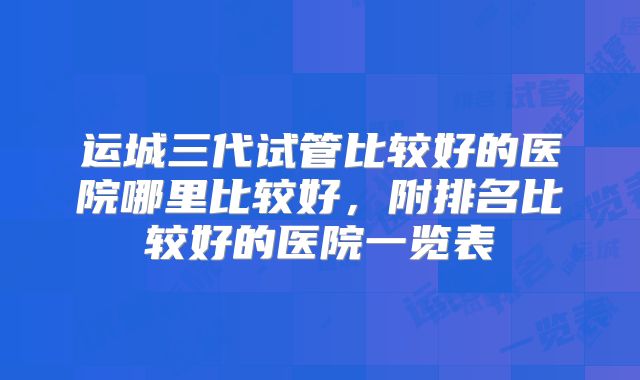 运城三代试管比较好的医院哪里比较好，附排名比较好的医院一览表