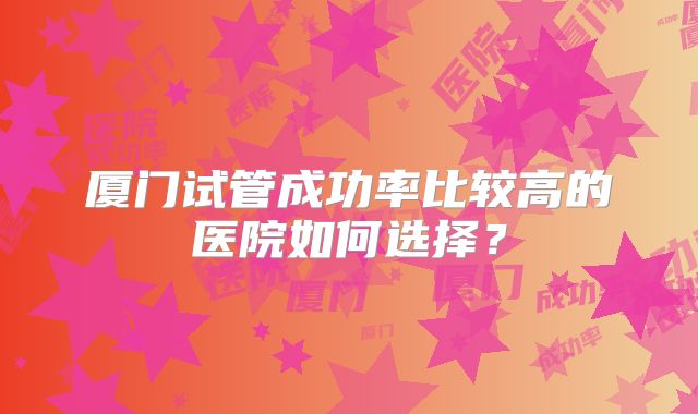 厦门试管成功率比较高的医院如何选择?