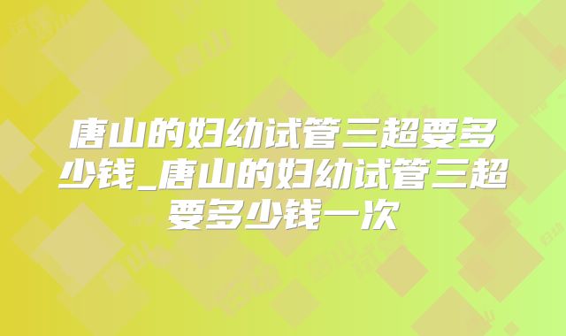 唐山的妇幼试管三超要多少钱_唐山的妇幼试管三超要多少钱一次