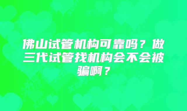 佛山试管机构可靠吗?做三代试管找机构会不会被骗啊?