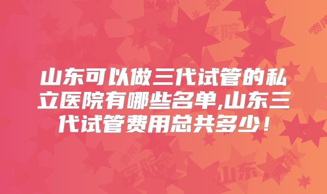 山东可以做三代试管的私立医院有哪些名单,山东三代试管费用总共多少！