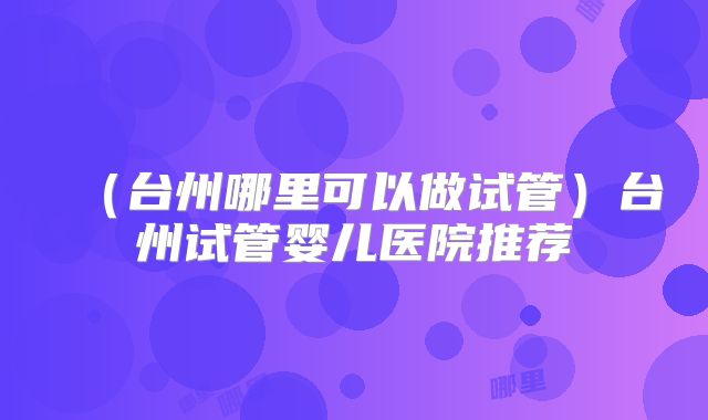 （台州哪里可以做试管）台州试管婴儿医院推荐