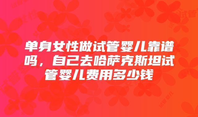 单身女性做试管婴儿靠谱吗,自己去哈萨克斯坦试管婴儿费用多少钱