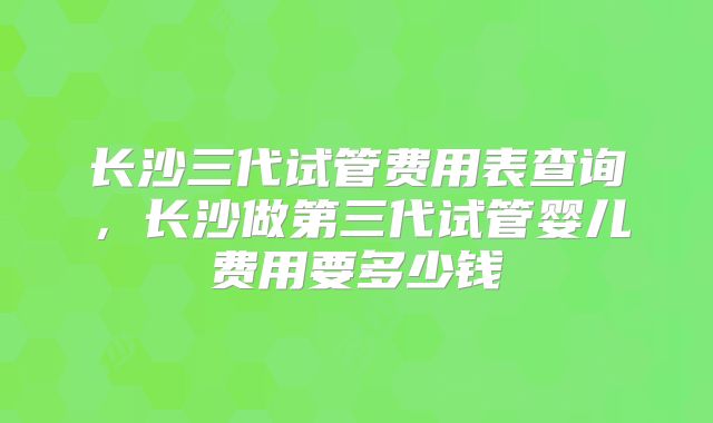 长沙三代试管费用表查询，长沙做第三代试管婴儿费用要多少钱