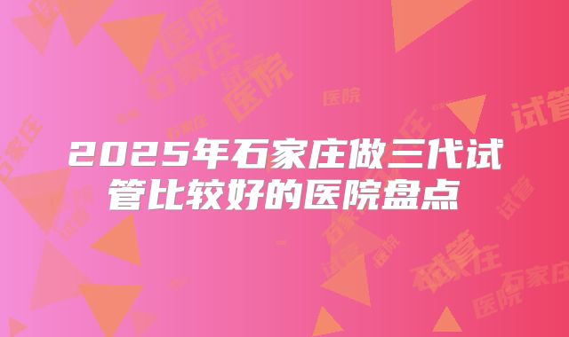 2025年石家庄做三代试管比较好的医院盘点