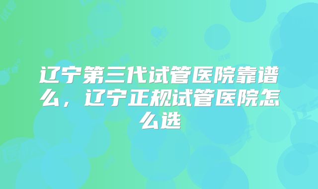 辽宁第三代试管医院靠谱么，辽宁正规试管医院怎么选