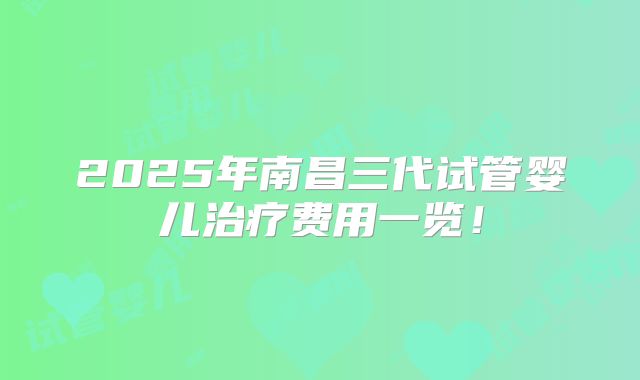 2025年南昌三代试管婴儿治疗费用一览！