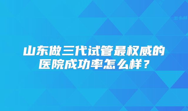 山东做三代试管最权威的医院成功率怎么样?