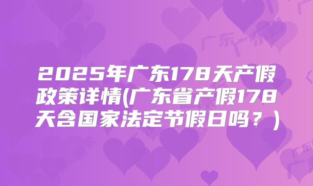 2025年广东178天产假政策详情(广东省产假178天含国家法定节假日吗?)
