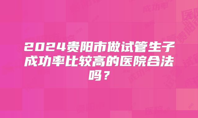 2024贵阳市做试管生子成功率比较高的医院合法吗?