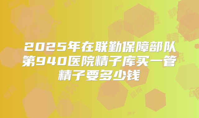 2025年在联勤保障部队第940医院精子库买一管精子要多少钱