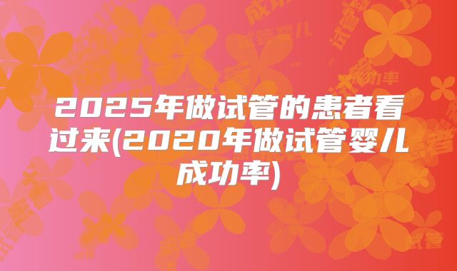 2025年做试管的患者看过来(2020年做试管婴儿成功率)