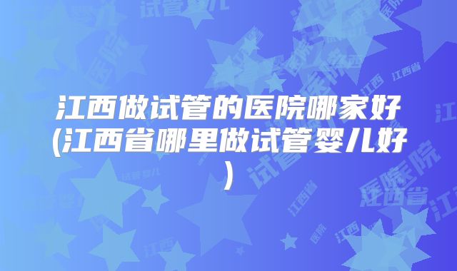江西做试管的医院哪家好(江西省哪里做试管婴儿好)