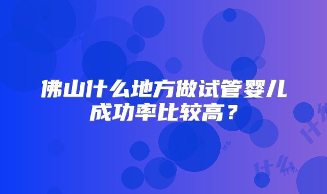 佛山什么地方做试管婴儿成功率比较高?