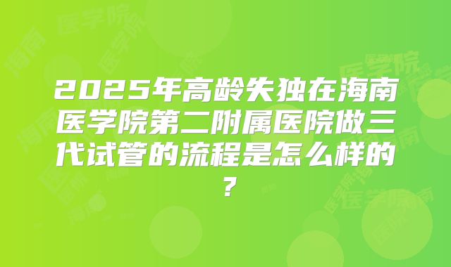 2025年高龄失独在海南医学院第二附属医院做三代试管的流程是怎么样的？